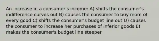 An increase in a consumer's income: A) shifts the consumer's indifference curves out B) causes the consumer to buy more of every good C) shifts the consumer's budget line out D) causes the consumer to increase her purchases of inferior goods E) makes the consumer's budget line steeper