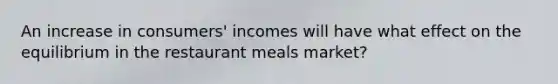 An increase in consumers' incomes will have what effect on the equilibrium in the restaurant meals market?