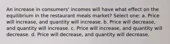 An increase in consumers' incomes will have what effect on the equilibrium in the restaurant meals market? Select one: a. Price will increase, and quantity will increase. b. Price will decrease, and quantity will increase. c. Price will increase, and quantity will decrease. d. Price will decrease, and quantity will decrease.