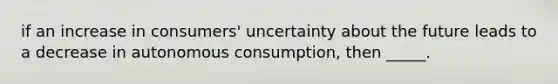 if an increase in consumers' uncertainty about the future leads to a decrease in autonomous consumption, then _____.