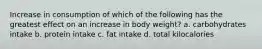 Increase in consumption of which of the following has the greatest effect on an increase in body weight? a. carbohydrates intake b. protein intake c. fat intake d. total kilocalories