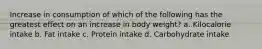 Increase in consumption of which of the following has the greatest effect on an increase in body weight? a. Kilocalorie intake b. Fat intake c. Protein intake d. Carbohydrate intake