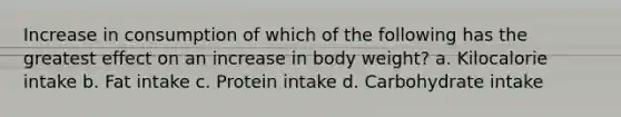 Increase in consumption of which of the following has the greatest effect on an increase in body weight? a. Kilocalorie intake b. Fat intake c. Protein intake d. Carbohydrate intake