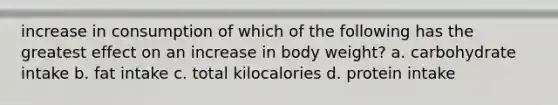 increase in consumption of which of the following has the greatest effect on an increase in body weight? a. carbohydrate intake b. fat intake c. total kilocalories d. protein intake