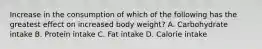 Increase in the consumption of which of the following has the greatest effect on increased body weight? A. Carbohydrate intake B. Protein intake C. Fat intake D. Calorie intake