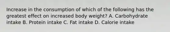 Increase in the consumption of which of the following has the greatest effect on increased body weight? A. Carbohydrate intake B. Protein intake C. Fat intake D. Calorie intake