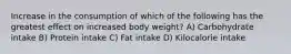 Increase in the consumption of which of the following has the greatest effect on increased body weight? A) Carbohydrate intake B) Protein intake C) Fat intake D) Kilocalorie intake