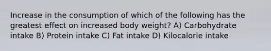 Increase in the consumption of which of the following has the greatest effect on increased body weight? A) Carbohydrate intake B) Protein intake C) Fat intake D) Kilocalorie intake