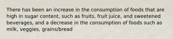 There has been an increase in the consumption of foods that are high in sugar content, such as fruits, fruit juice, and sweetened beverages, and a decrease in the consumption of foods such as milk, veggies, grains/bread