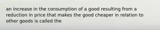 an increase in the consumption of a good resulting from a reduction in price that makes the good cheaper in relation to other goods is called the