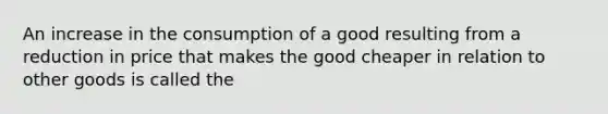 An increase in the consumption of a good resulting from a reduction in price that makes the good cheaper in relation to other goods is called the