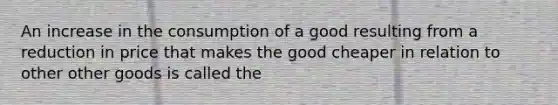 An increase in the consumption of a good resulting from a reduction in price that makes the good cheaper in relation to other other goods is called the