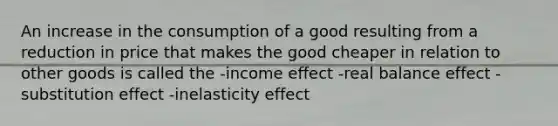 An increase in the consumption of a good resulting from a reduction in price that makes the good cheaper in relation to other goods is called the -income effect -real balance effect -substitution effect -inelasticity effect