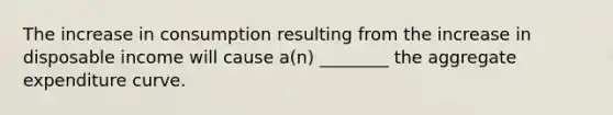 The increase in consumption resulting from the increase in disposable income will cause a(n) ________ the aggregate expenditure curve.
