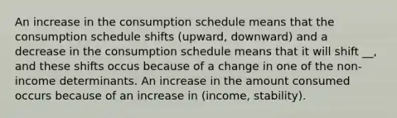 An increase in the consumption schedule means that the consumption schedule shifts (upward, downward) and a decrease in the consumption schedule means that it will shift __, and these shifts occus because of a change in one of the non-income determinants. An increase in the amount consumed occurs because of an increase in (income, stability).