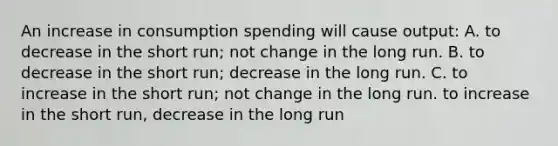 An increase in consumption spending will cause output: A. to decrease in the short run; not change in the long run. B. to decrease in the short run; decrease in the long run. C. to increase in the short run; not change in the long run. to increase in the short run, decrease in the long run