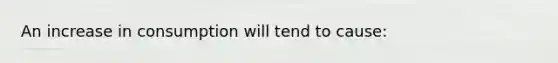 An increase in consumption will tend to cause: