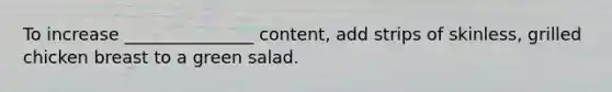 To increase _______________ content, add strips of skinless, grilled chicken breast to a green salad.