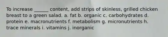 To increase ______ content, add strips of skinless, grilled chicken breast to a green salad. a. fat b. organic c. carbohydrates d. protein e. macronutrients f. metabolism g. micronutrients h. trace minerals i. vitamins j. inorganic