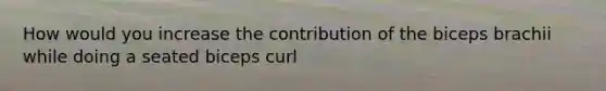 How would you increase the contribution of the biceps brachii while doing a seated biceps curl