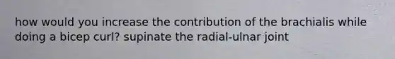 how would you increase the contribution of the brachialis while doing a bicep curl? supinate the radial-ulnar joint