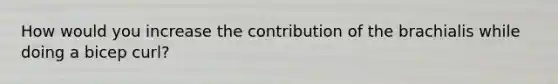 How would you increase the contribution of the brachialis while doing a bicep curl?