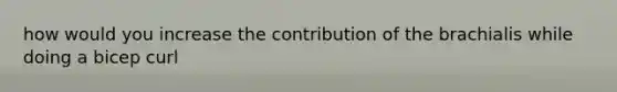 how would you increase the contribution of the brachialis while doing a bicep curl