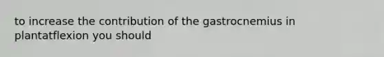 to increase the contribution of the gastrocnemius in plantatflexion you should