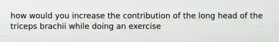 how would you increase the contribution of the long head of the triceps brachii while doing an exercise