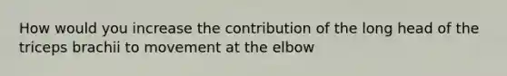 How would you increase the contribution of the long head of the triceps brachii to movement at the elbow