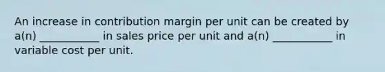 An increase in contribution margin per unit can be created by a(n) ___________ in sales price per unit and a(n) ___________ in variable cost per unit.