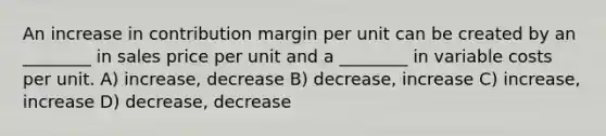 An increase in contribution margin per unit can be created by an ________ in sales price per unit and a ________ in variable costs per unit. A) increase, decrease B) decrease, increase C) increase, increase D) decrease, decrease