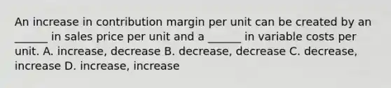 An increase in contribution margin per unit can be created by an ______ in sales price per unit and a ______ in variable costs per unit. A. increase, decrease B. decrease, decrease C. decrease, increase D. increase, increase