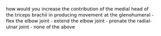 how would you increase the contribution of the medial head of the triceps brachii in producing movement at the glenohumeral - flex the elbow joint - extend the elbow joint - pronate the radial-ulnar joint - none of the above