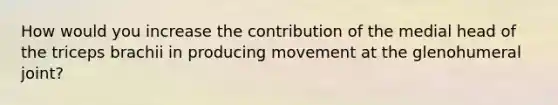 How would you increase the contribution of the medial head of the triceps brachii in producing movement at the glenohumeral joint?