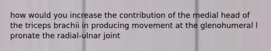 how would you increase the contribution of the medial head of the triceps brachii in producing movement at the glenohumeral l pronate the radial-ulnar joint