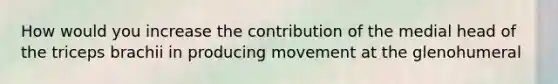 How would you increase the contribution of the medial head of the triceps brachii in producing movement at the glenohumeral