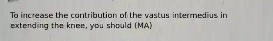 To increase the contribution of the vastus intermedius in extending the knee, you should (MA)