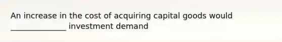 An increase in the cost of acquiring capital goods would ______________ investment demand