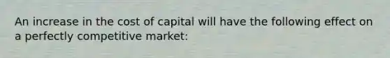 An increase in the cost of capital will have the following effect on a perfectly competitive market: