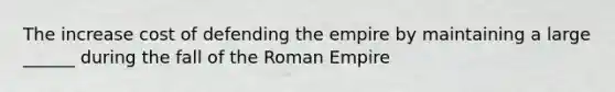 The increase cost of defending the empire by maintaining a large ______ during the fall of the Roman Empire