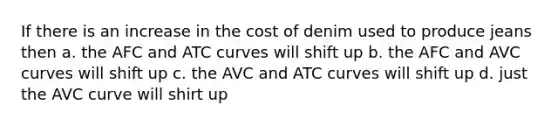 If there is an increase in the cost of denim used to produce jeans then a. the AFC and ATC curves will shift up b. the AFC and AVC curves will shift up c. the AVC and ATC curves will shift up d. just the AVC curve will shirt up