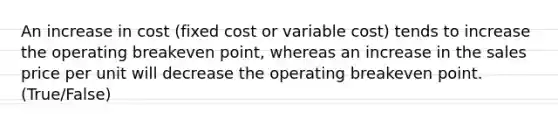 An increase in cost (fixed cost or variable cost) tends to increase the operating breakeven point, whereas an increase in the sales price per unit will decrease the operating breakeven point. (True/False)