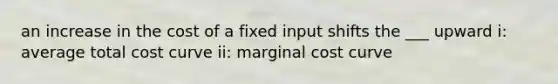 an increase in the cost of a fixed input shifts the ___ upward i: average total cost curve ii: marginal cost curve