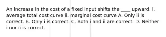 An increase in the cost of a fixed input shifts the​ ____ upward. i. average total cost curve ii. marginal cost curve A. Only ii is correct. B. Only i is correct. C. Both i and ii are correct. D. Neither i nor ii is correct.