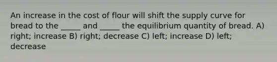 An increase in the cost of flour will shift the supply curve for bread to the _____ and _____ the equilibrium quantity of bread. A) right; increase B) right; decrease C) left; increase D) left; decrease