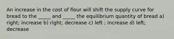 An increase in the cost of flour will shift the supply curve for bread to the _____ and _____ the equilibrium quantity of bread a) right; increase b) right; decrease c) left ; increase d) left; decrease