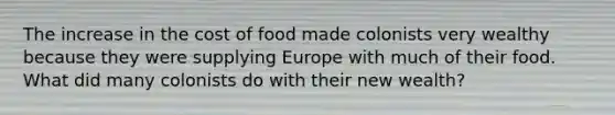 The increase in the cost of food made colonists very wealthy because they were supplying Europe with much of their food. What did many colonists do with their new wealth?