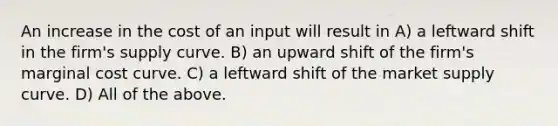 An increase in the cost of an input will result in A) a leftward shift in the firm's supply curve. B) an upward shift of the firm's marginal cost curve. C) a leftward shift of the market supply curve. D) All of the above.