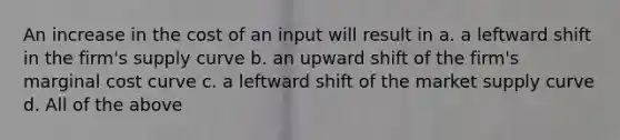 An increase in the cost of an input will result in a. a leftward shift in the firm's supply curve b. an upward shift of the firm's marginal cost curve c. a leftward shift of the market supply curve d. All of the above